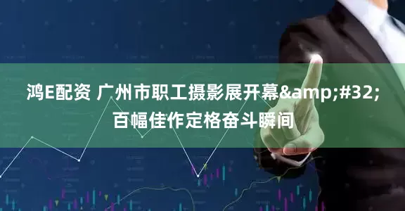 鸿E配资 广州市职工摄影展开幕 百幅佳作定格奋斗瞬间