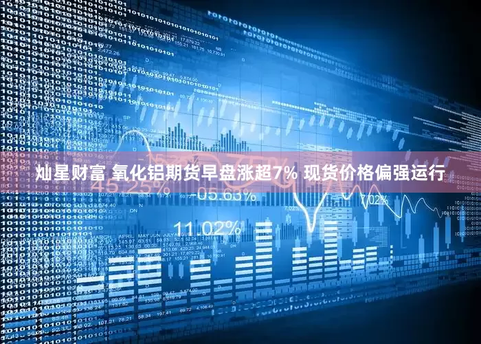 灿星财富 氧化铝期货早盘涨超7% 现货价格偏强运行