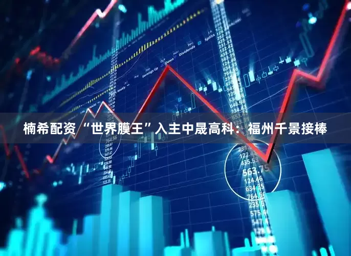 楠希配资 “世界膜王”入主中晟高科：福州千景接棒