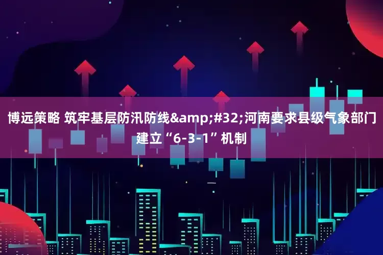 博远策略 筑牢基层防汛防线 河南要求县级气象部门建立“6-3-1”机制