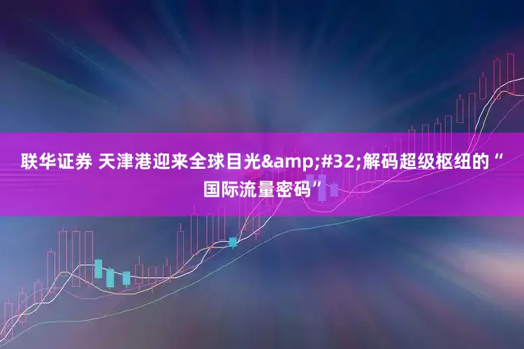 联华证券 天津港迎来全球目光 解码超级枢纽的“国际流量密码”