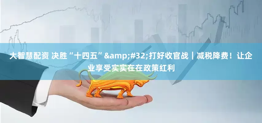 大智慧配资 决胜“十四五” 打好收官战｜减税降费！让企业享受实实在在政策红利