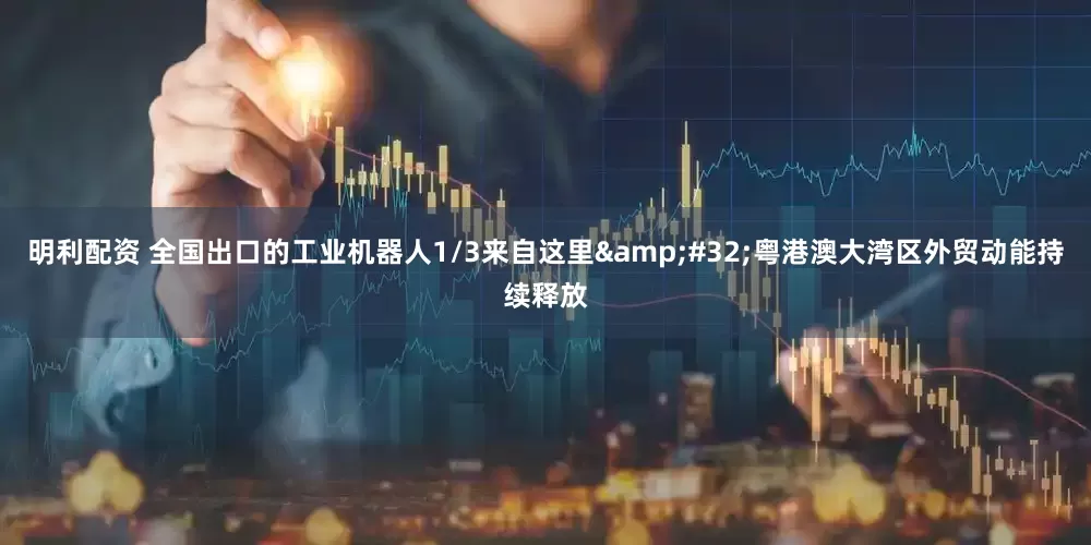 明利配资 全国出口的工业机器人1/3来自这里 粤港澳大湾区外贸动能持续释放