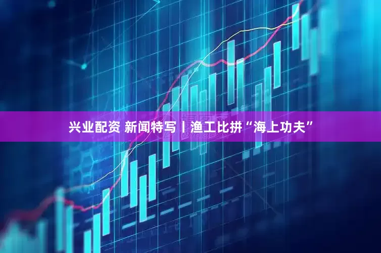 兴业配资 新闻特写丨渔工比拼“海上功夫”