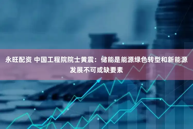 永旺配资 中国工程院院士黄震：储能是能源绿色转型和新能源发展不可或缺要素
