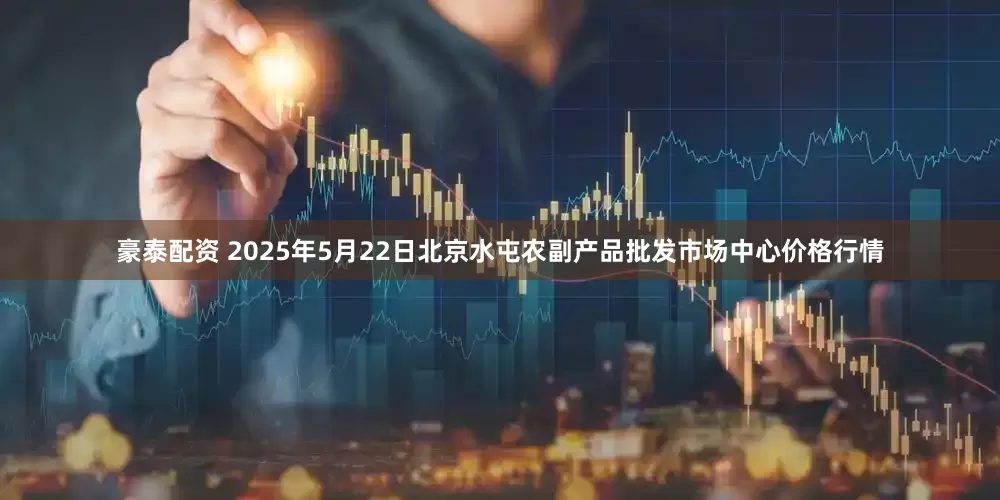 豪泰配资 2025年5月22日北京水屯农副产品批发市场中心价格行情