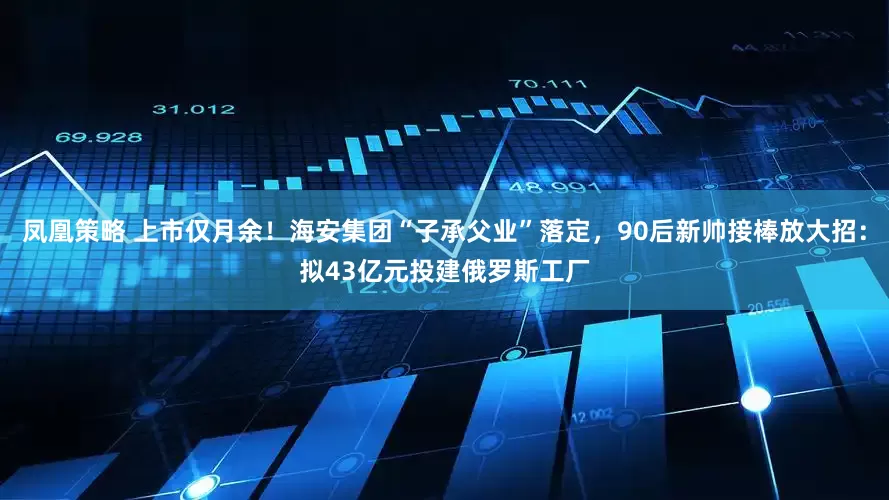 凤凰策略 上市仅月余！海安集团“子承父业”落定，90后新帅接棒放大招：拟43亿元投建俄罗斯工厂