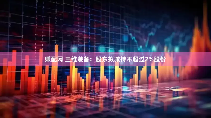 赚配网 三维装备：股东拟减持不超过2%股份