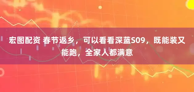 宏图配资 春节返乡，可以看看深蓝S09，既能装又能跑，全家人都满意