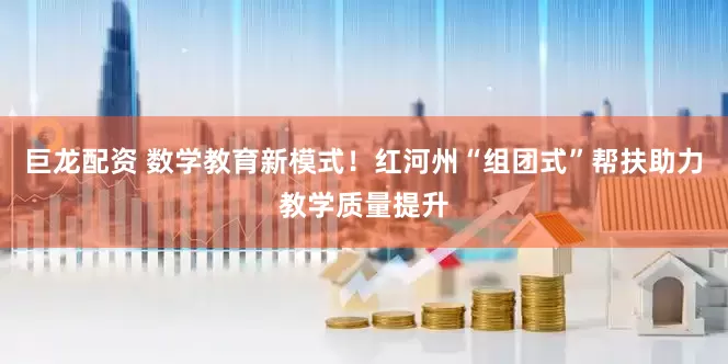 巨龙配资 数学教育新模式！红河州“组团式”帮扶助力教学质量提升