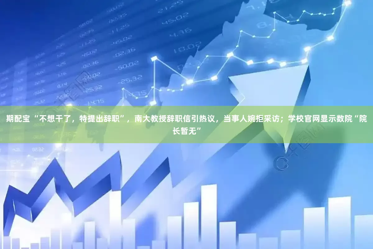 期配宝 “不想干了，特提出辞职”，南大教授辞职信引热议，当事人婉拒采访；学校官网显示数院“院长暂无”
